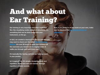 And what about
Ear Training?
Ear training is very important and often neglected.
But, like visualizing scales and chord structures, it’s
something that can be done away from your
instrument, on the go.
In fact, we created a resource for this as well that you
may want to check out. It’s called The Ear Training
Method. It’s over 20 hours of audio and contains all
the exercises you need to do in a logical order. It
walks you through each and every one.
It’s basically like having a private ear training coach
in your pocket.
Is it magical? No. It’s simple, straightforward, and
repetitive. That’s how ears are trained. Through
repetition of basic sounds.
Now, if you prefer to do this work on your own, make
sure to checkout the ear training articles on
Jazzadvice.
 