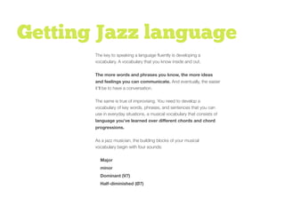 Getting Jazz language
The key to speaking a language ﬂuently is developing a
vocabulary. A vocabulary that you know inside and out.
The more words and phrases you know, the more ideas
and feelings you can communicate. And eventually, the easier
it’ll be to have a conversation.
The same is true of improvising. You need to develop a
vocabulary of key words, phrases, and sentences that you can
use in everyday situations, a musical vocabulary that consists of
language you’ve learned over diﬀerent chords and chord
progressions.
As a jazz musician, the building blocks of your musical
vocabulary begin with four sounds:
Major
minor
Dominant (V7)
Half-diminished (Ø7)
 