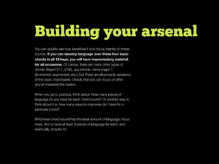 Building your arsenal
You can quickly see how beneﬁcial it is to focus intently on these
sounds. If you can develop language over these four basic
chords in all 12 keys, you will have improvisatory material
for all occasions. Of course, there are many other types of
chords (Major7#11, V7#5, sus chords, minor-major 7,
diminished, augmented, etc.), but these are all primarily variations
of the basic chord types, chords that you can focus on after
you’ve mastered the basics.
When you go to practice, think about: How many pieces of
language do you have for each chord sound? Or another way to
think about it is, how many ways to improvise do I have for a
particular chord?
Whichever chord sound has the least amount of language, focus
there. Aim to have at least 3 pieces of language for each, and
eventually, acquire 10.
 