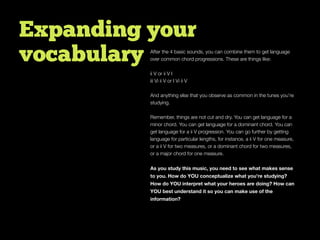 Expanding your
vocabulary After the 4 basic sounds, you can combine them to get language
over common chord progressions. These are things like:
ii V or ii V I
iii Vi ii V or I Vi ii V
And anything else that you observe as common in the tunes you’re
studying.
Remember, things are not cut and dry. You can get language for a
minor chord. You can get language for a dominant chord. You can
get language for a ii V progression. You can go further by getting
language for particular lengths, for instance, a ii V for one measure,
or a ii V for two measures, or a dominant chord for two measures,
or a major chord for one measure.
As you study this music, you need to see what makes sense
to you. How do YOU conceptualize what you’re studying?
How do YOU interpret what your heroes are doing? How can
YOU best understand it so you can make use of the
information?
 
