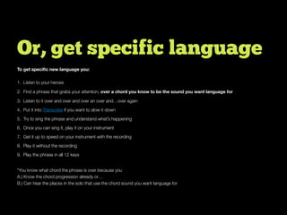 Or, get specific language
To get speciﬁc new language you:
1. Listen to your heroes
2. Find a phrase that grabs your attention, over a chord you know to be the sound you want language for
3. Listen to it over and over and over an over and…over again
4. Put it into Transcribe if you want to slow it down
5. Try to sing the phrase and understand what’s happening
6. Once you can sing it, play it on your instrument
7. Get it up to speed on your instrument with the recording
8. Play it without the recording
9. Play the phrase in all 12 keys
*You know what chord the phrase is over because you
A.) Know the chord progression already or…
B.) Can hear the places in the solo that use the chord sound you want language for
 