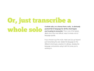 Or, just transcribe a
whole solo
A whole solo, or a chorus from a solo, is obviously
packed full of language for all the chord types
you’re going to encounter. This is one of the fastest,
albeit one of the most difﬁcult, ways to amass a lot of
language quickly.
If you choose to go this route, make sure you go beyond
just transcribing the solo. Isolate the language for the
different chord types, practice it in all keys, develop the
language, and practice using it with the tunes you’re
working on.
 