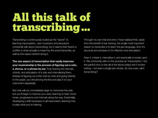 All this talk of
transcribing…
Transcribing is continuously touted as the “secret” to
learning improvisation. Jazz musicians and educators
constantly talk about transcribing, but it seems that there’s a
conﬂict in what actually is meant by the word transcribe, as
well as the reason behind doing it.
The one aspect of transcription that vastly improves
your musicianship is the process of ﬁguring out a solo,
a chorus, or a phrase by ear. Truly hearing the intervals,
chords, and articulation of a solo and internalizing them.
Instead of ﬁguring out a line note by note and going directly
to the paper, you should sing the line and play it on your
instrument repeatedly.
Not only will you immediately begin to memorize the solo,
but you’ll begin to improve your ears; learning to hear chord
tones, progressions and intervals along the way. Essentially,
developing a skill necessary to all improvisers: learning how
to play what you’re hearing.
Through my own trial and error, I have realized that, aside
from the beneﬁt of ear training, the single most important
reason to transcribe is to learn the jazz language, from it’s
structure and phrases to it’s inﬂection and articulation.
Hear it, imitate it, internalize it, and eventually innovate upon
it. We commonly refer to this process as “transcription,” but
the painful irony is that all of the above steps don’t involve
writing – not even a single pen stroke. So why even call it
transcribing?
 