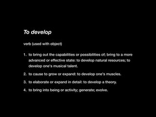 To develop
1. to bring out the capabilities or possibilities of; bring to a more
advanced or effective state: to develop natural resources; to
develop one's musical talent.
2. to cause to grow or expand: to develop one's muscles.
3. to elaborate or expand in detail: to develop a theory.
4. to bring into being or activity; generate; evolve.
verb (used with object)
 
