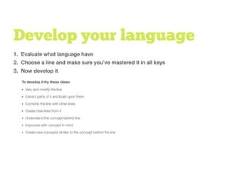 Develop your language
1. Evaluate what language have
2. Choose a line and make sure you’ve mastered it in all keys
3. Now develop it
• Vary and modify the line
• Extract parts of it and build upon them
• Combine the line with other lines
• Create new lines from it
• Understand the concept behind line
• Improvise with concept in mind
• Create new concepts similar to the concept behind the line
To develop it try these ideas:
 