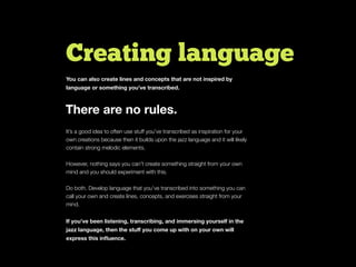 Creating language
You can also create lines and concepts that are not inspired by
language or something you’ve transcribed.
It’s a good idea to often use stuff you’ve transcribed as inspiration for your
own creations because then it builds upon the jazz language and it will likely
contain strong melodic elements.
However, nothing says you can’t create something straight from your own
mind and you should experiment with this.
Do both. Develop language that you’ve transcribed into something you can
call your own and create lines, concepts, and exercises straight from your
mind.
If you’ve been listening, transcribing, and immersing yourself in the
jazz language, then the stuﬀ you come up with on your own will
express this inﬂuence.
There are no rules.
 