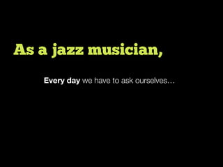 Every day we have to ask ourselves…
As a jazz musician,
 