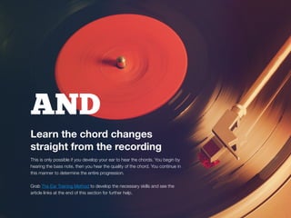 AND
Learn the chord changes
straight from the recording
This is only possible if you develop your ear to hear the chords. You begin by
hearing the bass note, then you hear the quality of the chord. You continue in
this manner to determine the entire progression.
Grab The Ear Training Method to develop the necessary skills and see the
article links at the end of this section for further help.
 