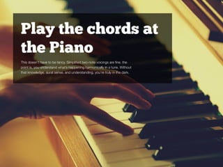 Play the chords at
the Piano
This doesn’t have to be fancy. Simpliﬁed two-note voicings are ﬁne. the
point is, you understand what’s happening harmonically in a tune. Without
that knowledge, aural sense, and understanding, you’re truly in the dark.
 