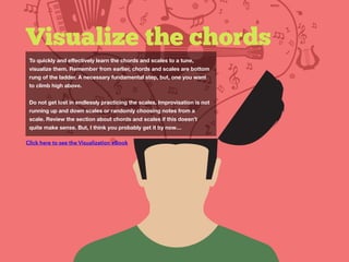 Visualize the chords
To quickly and eﬀectively learn the chords and scales to a tune,
visualize them. Remember from earlier, chords and scales are bottom
rung of the ladder. A necessary fundamental step, but, one you want
to climb high above.
Do not get lost in endlessly practicing the scales. Improvisation is not
running up and down scales or randomly choosing notes from a
scale. Review the section about chords and scales if this doesn’t
quite make sense. But, I think you probably get it by now…
Click here to see the Visualization eBook
 