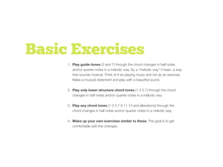 Basic Exercises
1. Play guide-tones (3 and 7) through the chord changes in half notes
and/or quarter notes in a melodic way. By a “melodic way” I mean, a way
that sounds musical. Think of it as playing music and not as an exercise.
Make a musical statement and play with a beautiful sound.
2. Play only lower structure chord tones (1 3 5 7) through the chord
changes in half notes and/or quarter notes in a melodic way
3. Play any chord tones (1 3 5 7 9 11 13 and alterations) through the
chord changes in half notes and/or quarter notes in a melodic way
4. Make up your own exercises similar to these. The goal is to get
comfortable with the changes.
 
