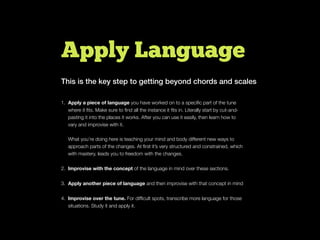 Apply Language
1. Apply a piece of language you have worked on to a speciﬁc part of the tune
where it ﬁts. Make sure to ﬁnd all the instance it ﬁts in. Literally start by cut-and-
pasting it into the places it works. After you can use it easily, then learn how to
vary and improvise with it.
What you’re doing here is teaching your mind and body different new ways to
approach parts of the changes. At ﬁrst it’s very structured and constrained, which
with mastery, leads you to freedom with the changes.
2. Improvise with the concept of the language in mind over these sections.
3. Apply another piece of language and then improvise with that concept in mind
4. Improvise over the tune. For difﬁcult spots, transcribe more language for those
situations. Study it and apply it.
This is the key step to getting beyond chords and scales
 