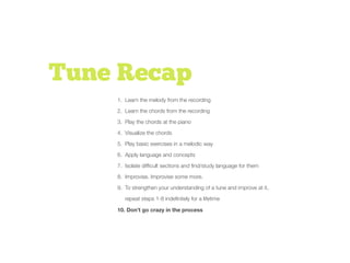 Tune Recap
1. Learn the melody from the recording
2. Learn the chords from the recording
3. Play the chords at the piano
4. Visualize the chords
5. Play basic exercises in a melodic way
6. Apply language and concepts
7. Isolate difﬁcult sections and ﬁnd/study language for them
8. Improvise. Improvise some more.
9. To strengthen your understanding of a tune and improve at it,
repeat steps 1-8 indeﬁnitely for a lifetime
10. Don’t go crazy in the process
 