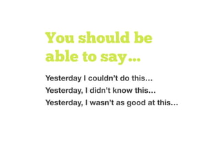 You should be
able to say…
Yesterday I couldn’t do this…
Yesterday, I didn’t know this…
Yesterday, I wasn’t as good at this…
 