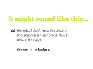 It might sound like this…
Yesterday I didn’t know this piece of
language over a minor chord. Now I
know it in all keys.
Yay me. I’m a badass.
“
 