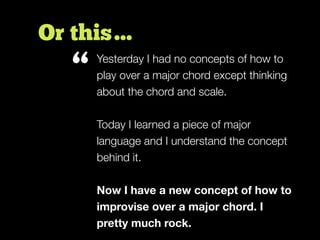 Or this…
Yesterday I had no concepts of how to
play over a major chord except thinking
about the chord and scale.
Today I learned a piece of major
language and I understand the concept
behind it.
Now I have a new concept of how to
improvise over a major chord. I
pretty much rock.
“
 