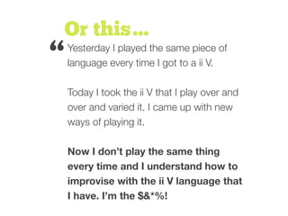 Or this…
Yesterday I played the same piece of
language every time I got to a ii V.
Today I took the ii V that I play over and
over and varied it. I came up with new
ways of playing it.
Now I don’t play the same thing
every time and I understand how to
improvise with the ii V language that
I have. I’m the $&*%!
“
 