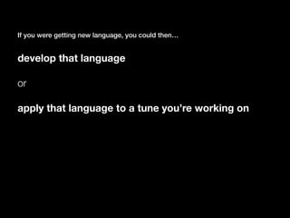 If you were getting new language, you could then…
develop that language
or
apply that language to a tune you’re working on
 