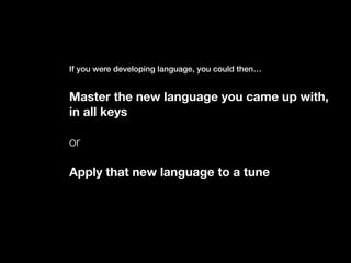 If you were developing language, you could then…
Master the new language you came up with,
in all keys
or
Apply that new language to a tune
 