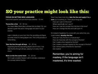 SO your practice might look like this:
FOCUS ON GETTING NEW LANGUAGE:
Instrument speciﬁc tone and technique practice - 15 min
Transcribe a line 20 - 30 min
You heard Miles Davis play a phrase that you liked. So, you
decide to grab that piece of language and add it to your
arsenal.
Learn it directly on your horn from the recording and ﬁgure
out what chord it’s being played over. This is the process of
transcribing.
Take the line through all keys 20 - 30 min
Supposing the line was being played over B minor, now
take the line through all keys, playing it on every minor
chord.
Work on the line some more 15 - 20 min
Aim to get complete freedom with it and also understand
the concept behind the line
Now if you have more time, take the line and apply it to a
tune you’re working on. Think about things like:
How can I use it in this tune?
Where speciﬁcally can I use it?
How can I use the concept from this line in this tune?
How can I change this line and build upon it?
Or instead of applying it to a tune with your extra time, you
could instead, develop the line:
How can I vary the line in a musical way?
How can improvise with the concept of the line?
Can I create a line inspired by this line?
Can I create a concept inspired by the concept of the line?
Can I extract parts of the line for new lines?
Get creative!
Remember, you’re aiming for
mastery. If the language isn’t
mastered, it’s time wasted.
 