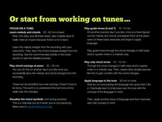 Or start from working on tunes…
FOCUS ON A TUNE:
Learn melody and chords 30 - 60 min at least
Note: this step, and all these steps, take multiple days to
really make an impact because there’s a lot to learn.
Learn the melody straight from the recording with your
instrument. Then, learn the chord changes straight from the
recording. Use the recommended articles in the tunes
section to see the detailed process.
Play chord voicings at piano 20 - 30 min
You can do this on another day if you like once you
successfully learn the melody and chord changes from the
recording.
These can be simpliﬁed two-note voicings. Doesn’t have to
be fancy. The point is to understand the harmony and to
really hear the changes.
Visualize the chord symbols (not during practice)
This is a vital step but do it when you’re not practicing.
Make sure to see the eBook for help.
Play guide-tones (3 and 7) 10 -15 min
On another practice day if you like, once you have ﬁgured
out the melody and chords and played them at the piano,
work on these basic exercises and begin to apply
language.
Play guide tones through the chord changes in half notes
and/or quarter notes in a melodic way.
Play only chord tones 10 - 15 min
Through the chord changes in half notes and/or quarter
notes in a melodic way. Then, create other simple exercise
like this to gain comfort with the chord changes.
Apply language to the tune 30 min or more
Start by cut-and-pasting the language into spots that it ﬁts
in. Eventually learn to Improvise over the tune with the
concept of the language in mind.
Then, apply another piece of language and then improvise
with that concept in mind
 