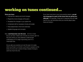 working on tunes continued…
Once you have:
• Learned the melody and chord changes
• Played the chord changes at the piano
• Visualized the changes in your spare time
• Understand all the necessary chords and scales
• Have played basic chord tone exercises
• Applied language and concepts
Now, Just Improvise over the tune 30 min or more
As you can see, it takes a lot of study on a tune to get it to
the point where you have attained a solid enough
understating of it to begin improvising over it in a
meaningful way.
As you plan your practice out over the span of a week,
which you’ll see in a moment, you’ll want to spread out the
study of a tune over a period of days instead of trying to
cram too much into one.
If you have more time in your tune-practice-session, go get
new language for parts of the tunes that are giving you
diﬃculty. For example, if there are 4 measures that are really
hard for you, go transcribe what your favorite player plays
there and study it.
 
