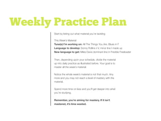 Weekly Practice Plan
This Week’s Material
Tune(s) I’m working on: All The Things You Are, Blues in F
Language to develop: Sonny Rollins ii V, minor line I made up
New language to get: Miles Davis dominant line in Freddie Freeloader
ANNIE PIC
Start by listing out what material you’re tackling
Then, depending upon your schedule, divide the material
up into daily practice as illustrated before. Your goal is to
master all the week’s material.
Notice the whole week’s material is not that much. Any
more and you may not reach a level of mastery with the
material.
Spend more time on less and you’ll get deeper into what
you’re studying.
Remember, you’re aiming for mastery. If it isn’t
mastered, it’s time wasted.
 