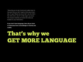 *Assuming you’ve got chords and scales down to
the point that you don’t need to think about them.
(So, if I said “What’s the 3rd of Ab7, the #5 of Eb7,
the 13th of C#-, the #11 of Db major” you know
the answers instantly and where the notes are
located on your instrument.)
If you don’t have language, then all you have
to improvise from is knowledge of chords and
scales.
That’s why we
GET MORE LANGUAGE
 