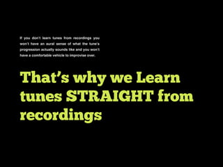 If you don’t learn tunes from recordings you
won’t have an aural sense of what the tune’s
progression actually sounds like and you won’t
have a comfortable vehicle to improvise over.
That’s why we Learn
tunes STRAIGHT from
recordings
 