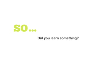 Did you learn something?
SO…
 