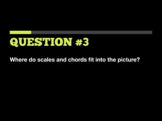Where do scales and chords ﬁt into the picture?
QUESTION #3
 