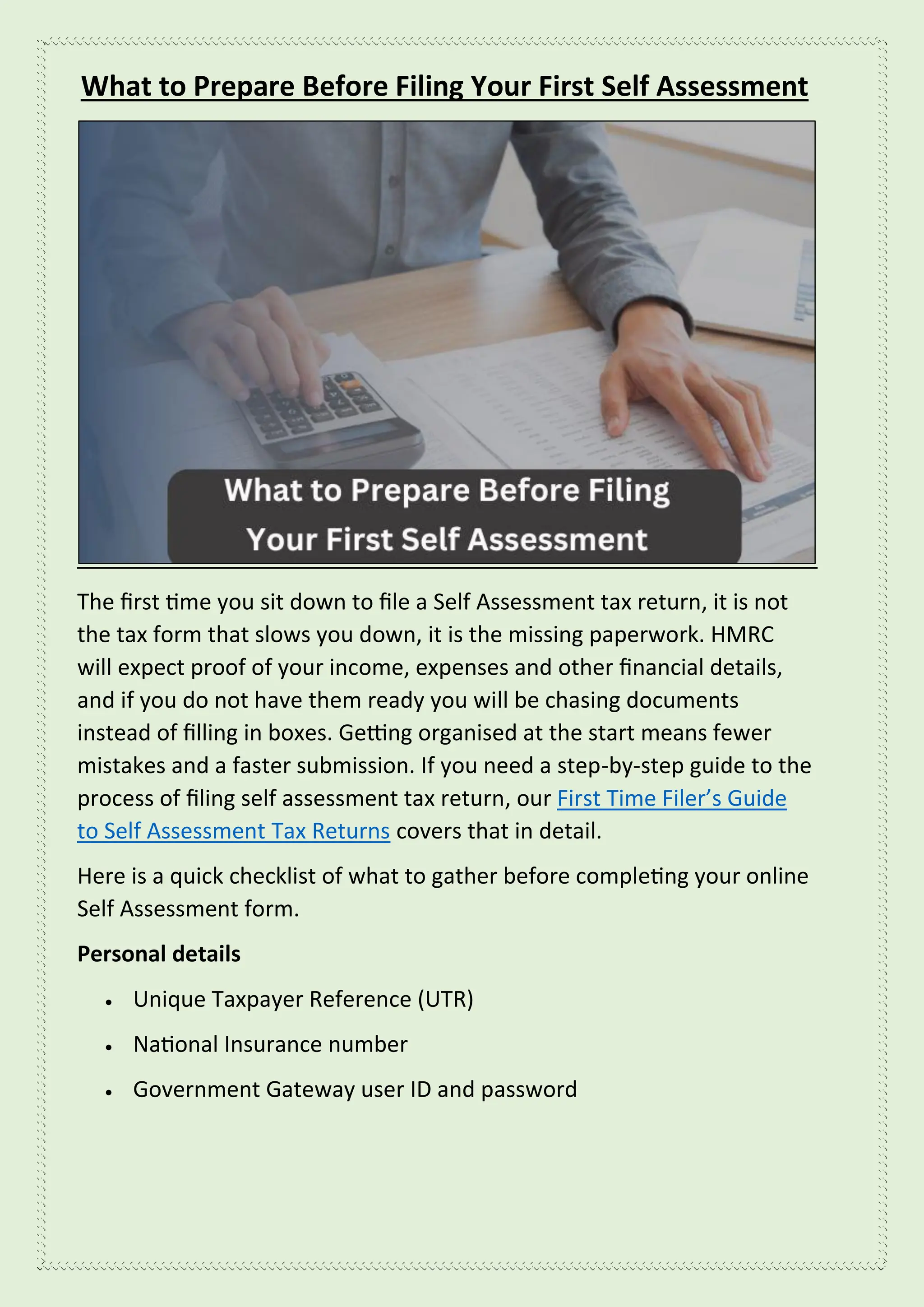 What to Prepare Before Filing Your First Self Assessment
The first time you sit down to file a Self Assessment tax return, it is not
the tax form that slows you down, it is the missing paperwork. HMRC
will expect proof of your income, expenses and other financial details,
and if you do not have them ready you will be chasing documents
instead of filling in boxes. Getting organised at the start means fewer
mistakes and a faster submission. If you need a step-by-step guide to the
process of filing self assessment tax return, our First Time Filer’s Guide
to Self Assessment Tax Returns covers that in detail.
Here is a quick checklist of what to gather before completing your online
Self Assessment form.
Personal details
• Unique Taxpayer Reference (UTR)
• National Insurance number
• Government Gateway user ID and password
 