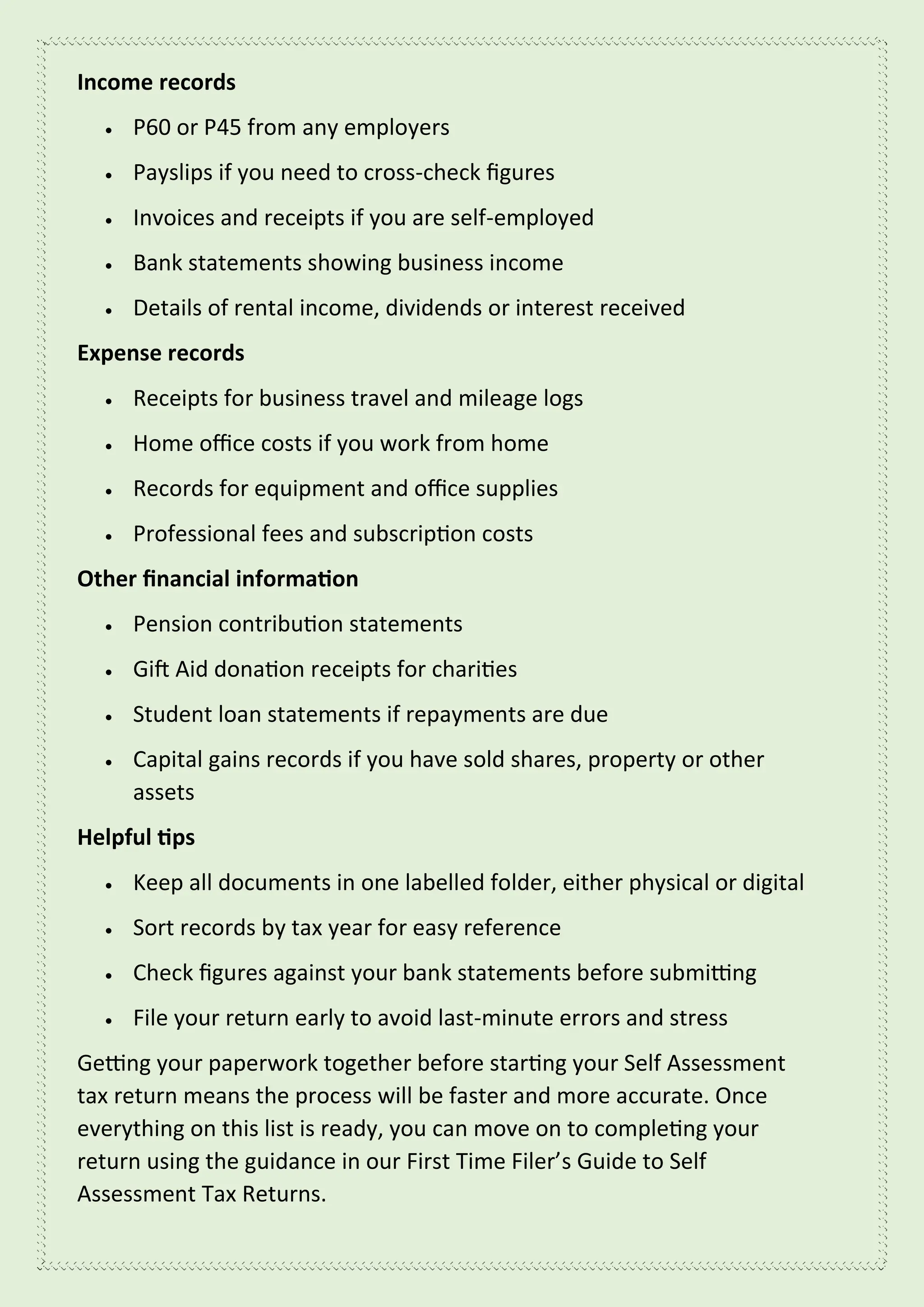 Income records
• P60 or P45 from any employers
• Payslips if you need to cross-check figures
• Invoices and receipts if you are self-employed
• Bank statements showing business income
• Details of rental income, dividends or interest received
Expense records
• Receipts for business travel and mileage logs
• Home office costs if you work from home
• Records for equipment and office supplies
• Professional fees and subscription costs
Other financial information
• Pension contribution statements
• Gift Aid donation receipts for charities
• Student loan statements if repayments are due
• Capital gains records if you have sold shares, property or other
assets
Helpful tips
• Keep all documents in one labelled folder, either physical or digital
• Sort records by tax year for easy reference
• Check figures against your bank statements before submitting
• File your return early to avoid last-minute errors and stress
Getting your paperwork together before starting your Self Assessment
tax return means the process will be faster and more accurate. Once
everything on this list is ready, you can move on to completing your
return using the guidance in our First Time Filer’s Guide to Self
Assessment Tax Returns.
 