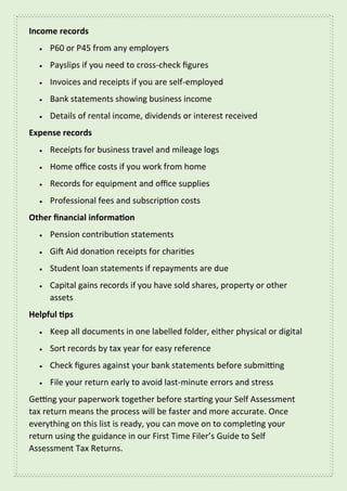 Income records
• P60 or P45 from any employers
• Payslips if you need to cross-check figures
• Invoices and receipts if you are self-employed
• Bank statements showing business income
• Details of rental income, dividends or interest received
Expense records
• Receipts for business travel and mileage logs
• Home office costs if you work from home
• Records for equipment and office supplies
• Professional fees and subscription costs
Other financial information
• Pension contribution statements
• Gift Aid donation receipts for charities
• Student loan statements if repayments are due
• Capital gains records if you have sold shares, property or other
assets
Helpful tips
• Keep all documents in one labelled folder, either physical or digital
• Sort records by tax year for easy reference
• Check figures against your bank statements before submitting
• File your return early to avoid last-minute errors and stress
Getting your paperwork together before starting your Self Assessment
tax return means the process will be faster and more accurate. Once
everything on this list is ready, you can move on to completing your
return using the guidance in our First Time Filer’s Guide to Self
Assessment Tax Returns.
 