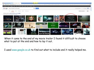 When it came to the end of my movie trailer I found it difficult to choose
what to put at the end and how to lay it out.


I used www.google.co.uk to find out what to include and it really helped me.
 