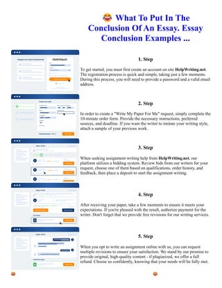 😂What To Put In The
Conclusion Of An Essay. Essay
Conclusion Examples ...
1. Step
To get started, you must first create an account on site HelpWriting.net.
The registration process is quick and simple, taking just a few moments.
During this process, you will need to provide a password and a valid email
address.
2. Step
In order to create a "Write My Paper For Me" request, simply complete the
10-minute order form. Provide the necessary instructions, preferred
sources, and deadline. If you want the writer to imitate your writing style,
attach a sample of your previous work.
3. Step
When seeking assignment writing help from HelpWriting.net, our
platform utilizes a bidding system. Review bids from our writers for your
request, choose one of them based on qualifications, order history, and
feedback, then place a deposit to start the assignment writing.
4. Step
After receiving your paper, take a few moments to ensure it meets your
expectations. If you're pleased with the result, authorize payment for the
writer. Don't forget that we provide free revisions for our writing services.
5. Step
When you opt to write an assignment online with us, you can request
multiple revisions to ensure your satisfaction. We stand by our promise to
provide original, high-quality content - if plagiarized, we offer a full
refund. Choose us confidently, knowing that your needs will be fully met.
😂What To Put In The Conclusion Of An Essay. Essay Conclusion Examples ... 😂What To Put In The
Conclusion Of An Essay. Essay Conclusion Examples ...
 