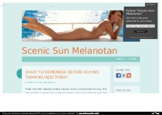 Scenic Sun Melanotan 
SHARE THIS 
FIND US ON 
WHAT TO REMEMBER BEFORE BUYING 
TANNING INJECTIONS? 
OCTOBER 9, 2014 BY ADDISON RED 
People have been following multiple ways get instant tanning results for long. They 
take sun bath on regular basis as well use numerous skin care products for same. Out 
ABOUT HOME 
FFoollllooww 
FFoollllooww ““SScceenniicc SSuunn 
MMeellaannoottaann”” 
GGeett eevveerryy nneeww ppoosstt 
ddeelliivveerreedd ttoo yyoouurr IInnbbooxx.. 
Enter your email address 
SSiiggnn mmee uupp 
PPoowweerreedd bbyy WWoorrddPPrreessss..ccoomm 
Does your business need professional PDFs in your application or on your website? Try the PDFmyURL API! 
 