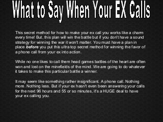 This secret method for how to make your ex call you works like a charm
every time! But, this plan will win the battle but if you don't have a sound
strategy for winning the war it won't matter. You must have a plan in
place before you put this ultra top secret method for winning the favor of
a phone call from your ex into action.
While no one likes to call them head games battles of the heart are often
won and lost on the minefields of the mind. We are going to do whatever
it takes to make this particular battle a winner.
It may seem like something rather insignificant. A phone call. Nothing
more. Nothing less. But if your ex hasn't even been answering your calls
for the next 96 hours and 55 or so minutes, it's a HUGE deal to have
your ex calling you.
 