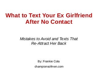 What to Text Your Ex Girlfriend
After No Contact
Mistakes to Avoid and Texts That
Re-Attract Her Back
By: Frankie Cola
championsofmen.com
 