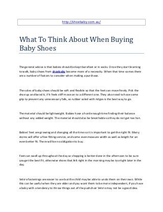 http://shoebaby.com.au/




What To Think About When Buying
Baby Shoes

The general advice is that babies should be kept barefoot or in socks. Once they start learning
to walk, baby shoes from shoebaby become more of a necessity. When that time comes there
are a number of factors to consider when making a purchase.



The soles of baby shoes should be soft and flexible so that the feet can move freely. Pick the
shoe up and bend it, if it feels stiff move on to a different one. They also need to have some
grip to prevent any unnecessary falls, so rubber soled with ridges is the best way to go.



The material should be lightweight. Babies have a hard enough time finding their balance
without any added weight. The material should also be breathable so they do not get too hot.



Babies' feet are growing and changing all the time so it is important to get the right fit. Many
stores will offer a free fitting service, and some even measure width as well as length for an
even better fit. There will be no obligation to buy.



Feet can swell up throughout the day so shopping is better done in the afternoon to be sure
you get the best fit, otherwise shoes that felt right in the morning may be too tight later in the
day.



Velcro fastenings are easier to use but the child may be able to undo them on their own. While
this can be useful when they are older and you want them to be more independent, if you have
a baby with a tendency to throw things out of the pushchair Velcro may not be a good idea.
 