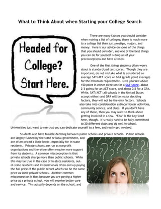 What to Think About when Starting your College Search

                                                             There are many factors you should consider
                                                      when making a list of colleges; there is much more
                                                      to a college list than just prestige, majors, and
                                                      money. Here is our advice on some of the things
                                                      that you should consider, and one of the best things
                                                      you can do for yourself is drop all of your
                                                      preconceptions and have a listen.

                                                              One of the first things students often worry
                                                      about is standardized test scores. Though they are
                                                      important, do not mistake what is considered an
                                                      average SAT/ACT score or GPA (grade point average)
                                                      for the minimum requirement. Give yourself about
                                                      150 point in either direction for a SAT score, about
                                                      2-3 points for an ACT score, and about 0.5 for a GPA.
                                                      While, SAT/ACT (all schools in the United States
                                                      accept either) and GPA will be major deciding
                                                      factors, they will not be the only factors. Schools
                                                     also take into consideration extracurricular activities,
                                                      community service, and clubs. If you don‟t have
                                                      any of these, then you may want to think about
                                                      getting involved in a few. „Few‟ is the key word
                                                      here, though. It‟s really hard to be fully committed
                                                      to 20 different clubs and do well in school.
Universities just want to see that you can dedicate yourself to a few, and really get involved.

        Students also have trouble deciding between public schools and private schools. Public schools
are largely funded by the state or local government, and
are often priced a little lower, especially for in-state
residents. Private schools are run as nonprofit
organizations and therefore often require more support
from its students. A common misconception is that
private schools charge more than public schools. While
this may be true in the case of in-state residents, out-
of-state residents and internationals often end up paying
the full price of the public school which can be the same
price as some private schools. Another common
misconception is that because you are paying a higher
price at a private school, you will receive better care
and service. This actually depends on the school, and
 