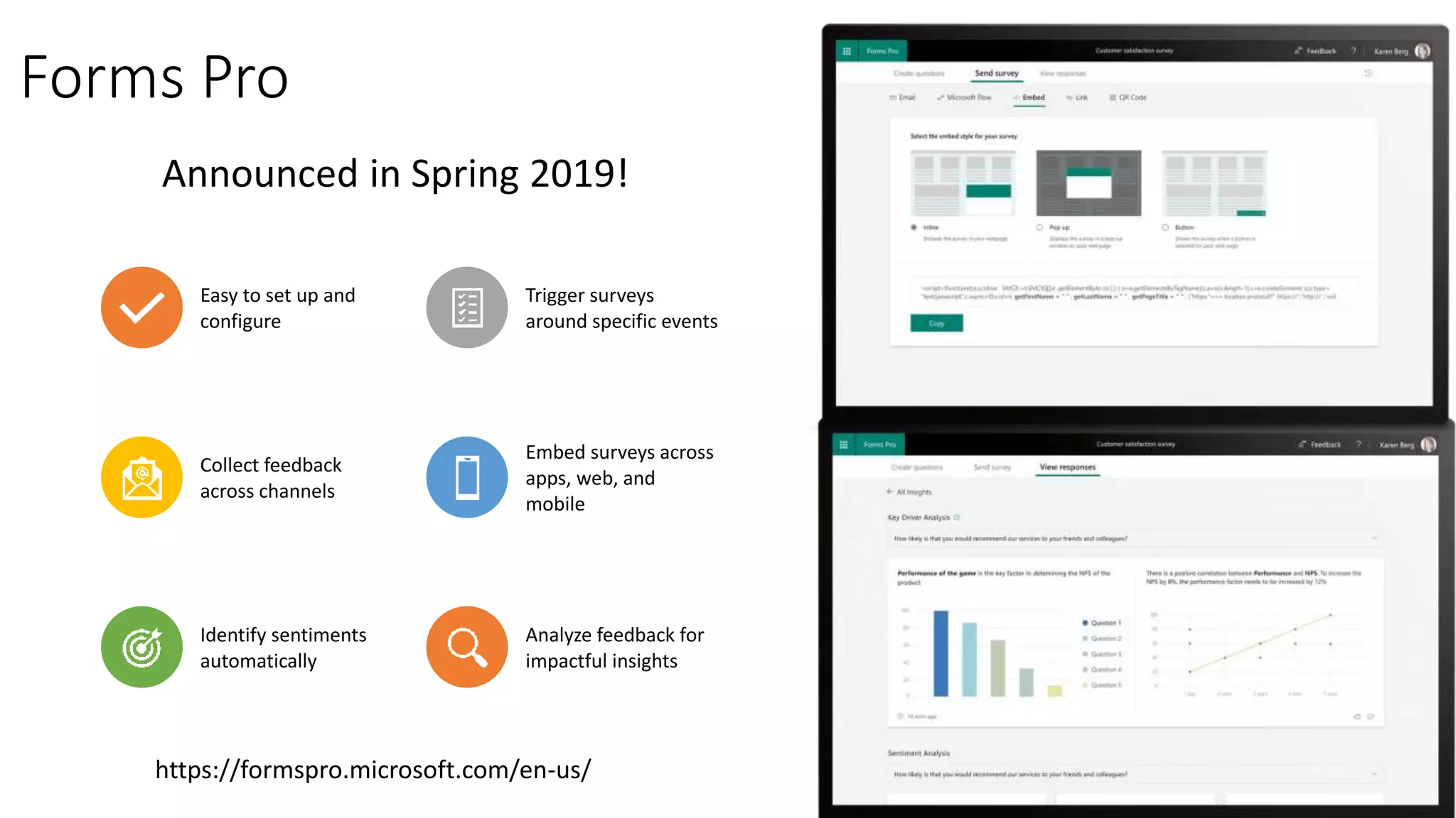 Forms Pro
Easy to set up and
configure
Trigger surveys
around specific events
Collect feedback
across channels
Embed surveys across
apps, web, and
mobile
Identify sentiments
automatically
Analyze feedback for
impactful insights
Announced in Spring 2019!
https://formspro.microsoft.com/en-us/
 