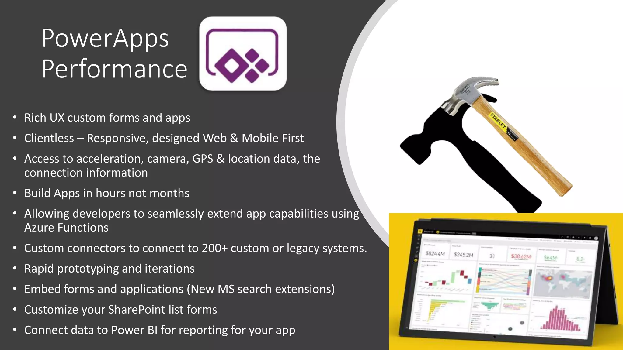 PowerApps
Performance
• Rich UX custom forms and apps
• Clientless – Responsive, designed Web & Mobile First
• Access to acceleration, camera, GPS & location data, the
connection information
• Build Apps in hours not months
• Allowing developers to seamlessly extend app capabilities using
Azure Functions
• Custom connectors to connect to 200+ custom or legacy systems.
• Rapid prototyping and iterations
• Embed forms and applications (New MS search extensions)
• Customize your SharePoint list forms
• Connect data to Power BI for reporting for your app
 