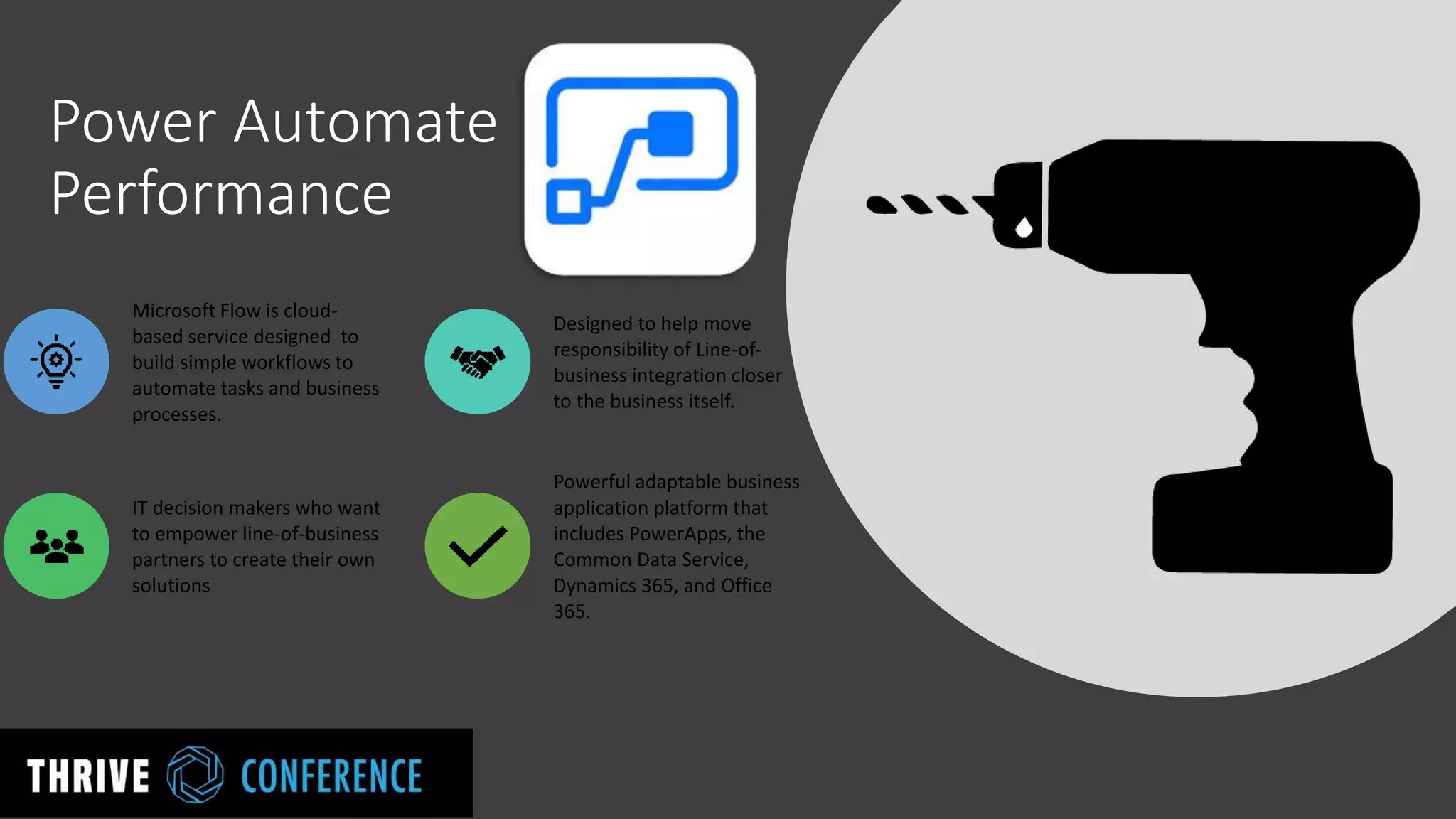 Power Automate
Performance
Microsoft Flow is cloud-
based service designed to
build simple workflows to
automate tasks and business
processes.
Designed to help move
responsibility of Line-of-
business integration closer
to the business itself.
IT decision makers who want
to empower line-of-business
partners to create their own
solutions
Powerful adaptable business
application platform that
includes PowerApps, the
Common Data Service,
Dynamics 365, and Office
365.
 