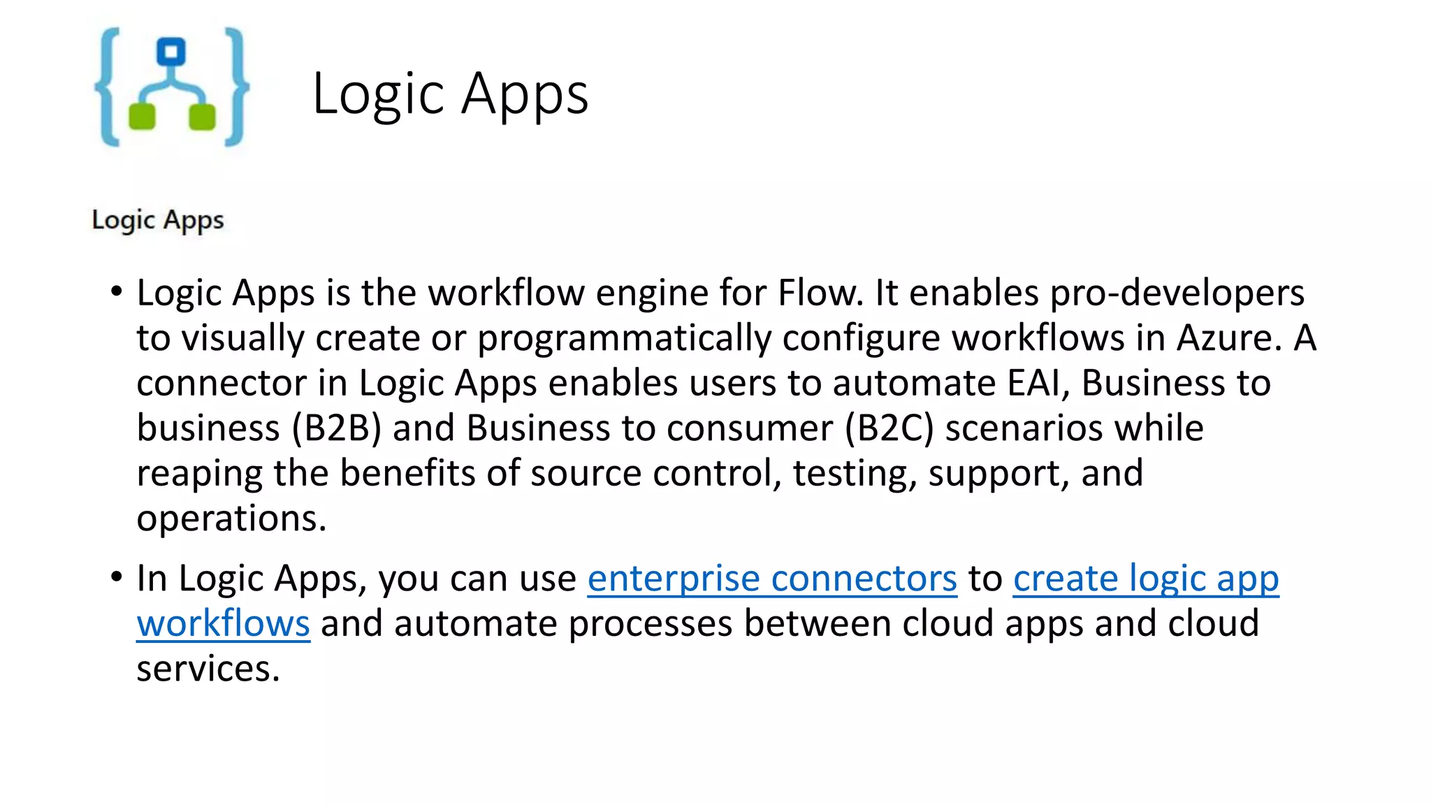 Logic Apps
• Logic Apps is the workflow engine for Flow. It enables pro-developers
to visually create or programmatically configure workflows in Azure. A
connector in Logic Apps enables users to automate EAI, Business to
business (B2B) and Business to consumer (B2C) scenarios while
reaping the benefits of source control, testing, support, and
operations.
• In Logic Apps, you can use enterprise connectors to create logic app
workflows and automate processes between cloud apps and cloud
services.
 