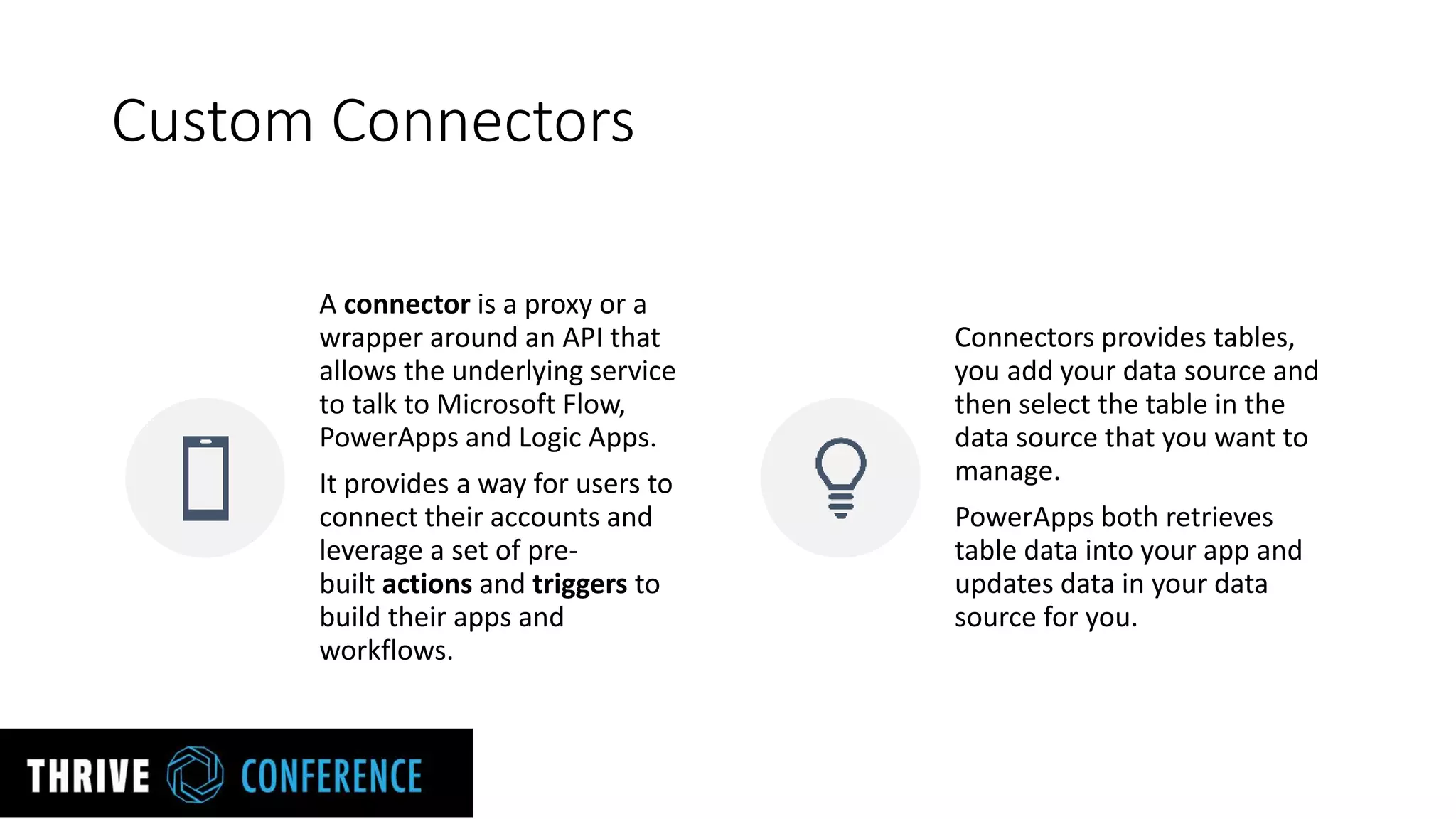Custom Connectors
A connector is a proxy or a
wrapper around an API that
allows the underlying service
to talk to Microsoft Flow,
PowerApps and Logic Apps.
It provides a way for users to
connect their accounts and
leverage a set of pre-
built actions and triggers to
build their apps and
workflows.
Connectors provides tables,
you add your data source and
then select the table in the
data source that you want to
manage.
PowerApps both retrieves
table data into your app and
updates data in your data
source for you.
 