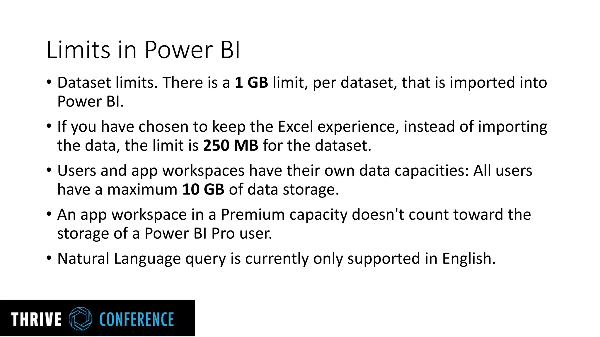 Limits in Power BI
• Dataset limits. There is a 1 GB limit, per dataset, that is imported into
Power BI.
• If you have chosen to keep the Excel experience, instead of importing
the data, the limit is 250 MB for the dataset.
• Users and app workspaces have their own data capacities: All users
have a maximum 10 GB of data storage.
• An app workspace in a Premium capacity doesn't count toward the
storage of a Power BI Pro user.
• Natural Language query is currently only supported in English.
 