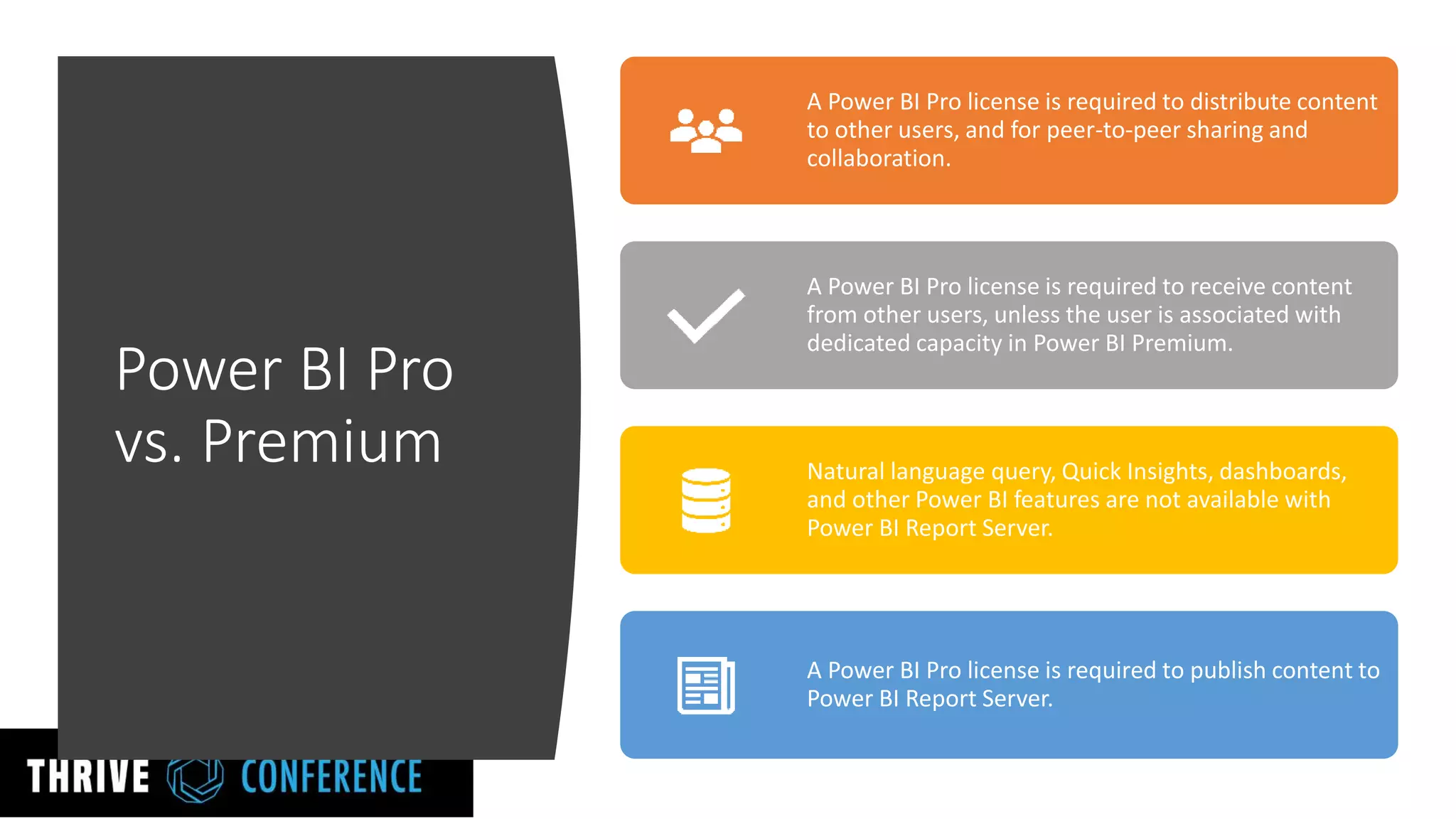 Power BI Pro
vs. Premium
A Power BI Pro license is required to distribute content
to other users, and for peer-to-peer sharing and
collaboration.
A Power BI Pro license is required to receive content
from other users, unless the user is associated with
dedicated capacity in Power BI Premium.
Natural language query, Quick Insights, dashboards,
and other Power BI features are not available with
Power BI Report Server.
A Power BI Pro license is required to publish content to
Power BI Report Server.
 