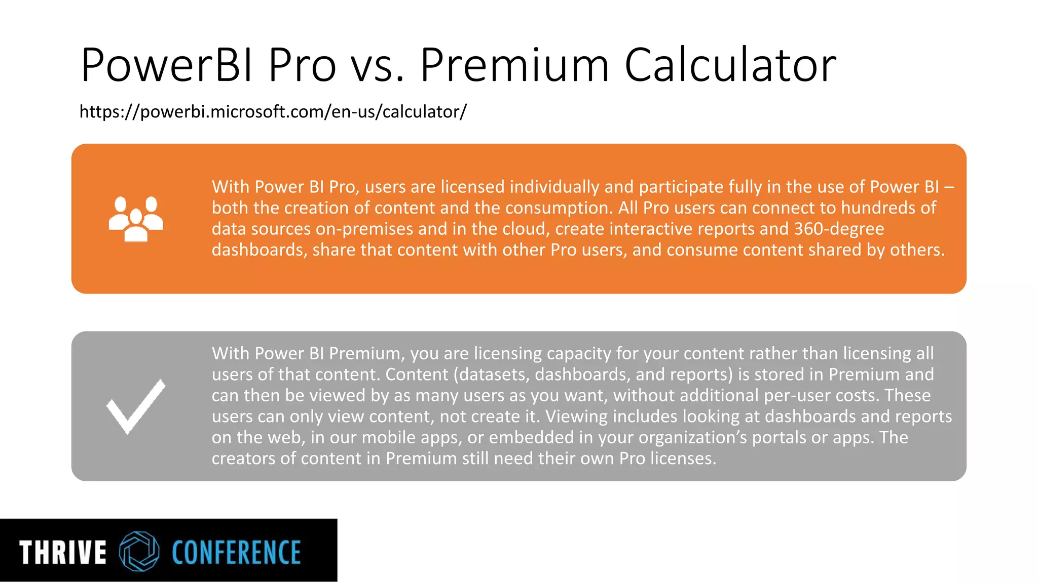 PowerBI Pro vs. Premium Calculator
With Power BI Pro, users are licensed individually and participate fully in the use of Power BI –
both the creation of content and the consumption. All Pro users can connect to hundreds of
data sources on-premises and in the cloud, create interactive reports and 360-degree
dashboards, share that content with other Pro users, and consume content shared by others.
With Power BI Premium, you are licensing capacity for your content rather than licensing all
users of that content. Content (datasets, dashboards, and reports) is stored in Premium and
can then be viewed by as many users as you want, without additional per-user costs. These
users can only view content, not create it. Viewing includes looking at dashboards and reports
on the web, in our mobile apps, or embedded in your organization’s portals or apps. The
creators of content in Premium still need their own Pro licenses.
https://powerbi.microsoft.com/en-us/calculator/
 