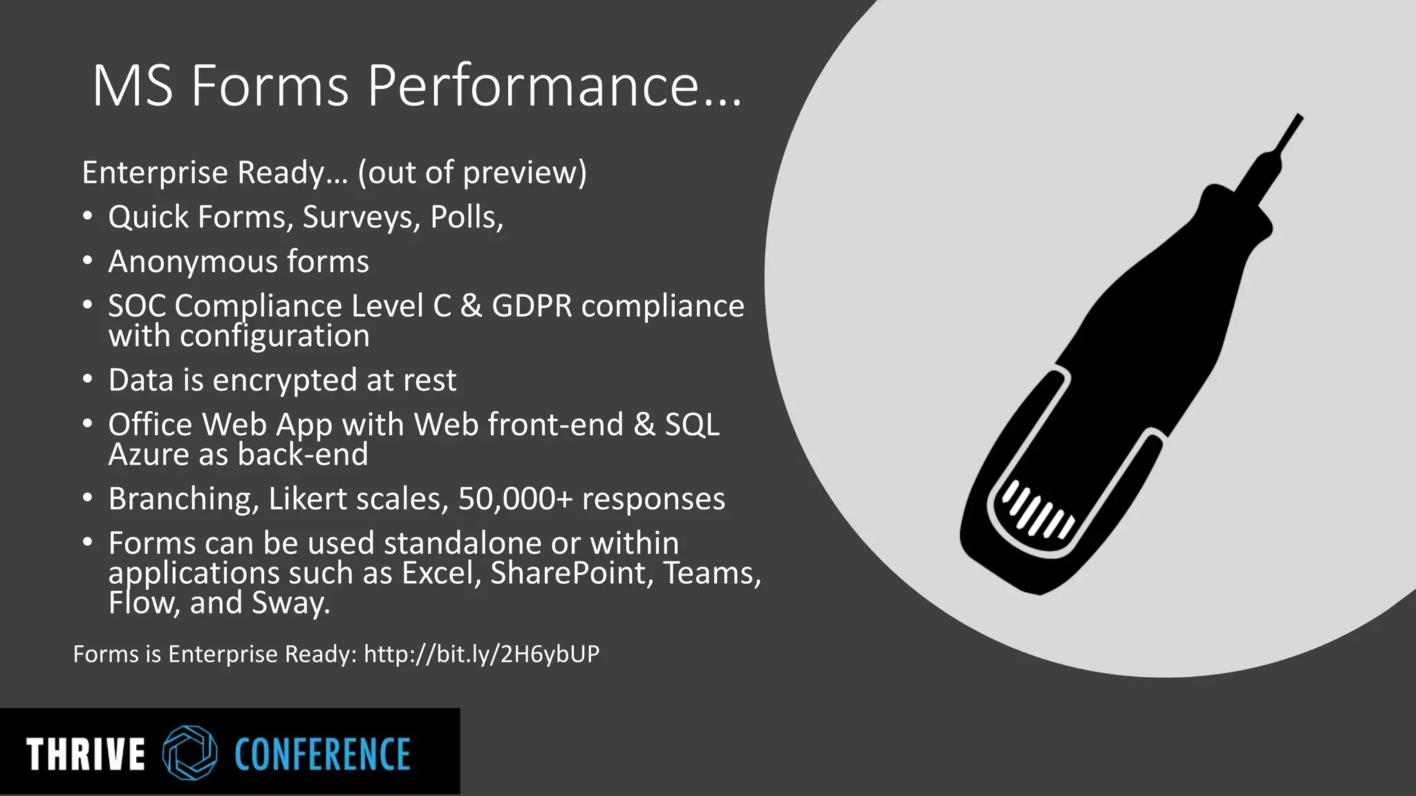 MS Forms Performance…
Enterprise Ready… (out of preview)
• Quick Forms, Surveys, Polls,
• Anonymous forms
• SOC Compliance Level C & GDPR compliance
with configuration
• Data is encrypted at rest
• Office Web App with Web front-end & SQL
Azure as back-end
• Branching, Likert scales, 50,000+ responses
• Forms can be used standalone or within
applications such as Excel, SharePoint, Teams,
Flow, and Sway.
Forms is Enterprise Ready: http://bit.ly/2H6ybUP
 